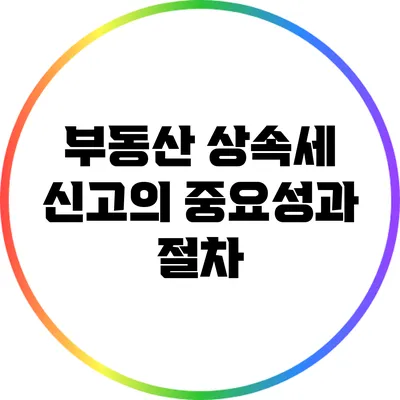 부동산 상속세 신고의 중요성과 절차