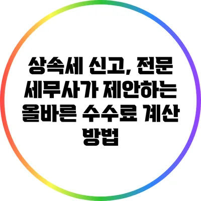 상속세 신고, 전문 세무사가 제안하는 올바른 수수료 계산 방법