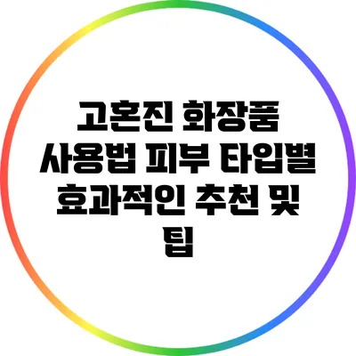 고혼진 화장품 사용법: 피부 타입별 효과적인 추천 및 팁