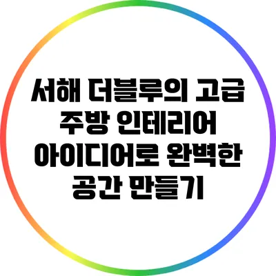 서해 더블루의 고급 주방 인테리어 아이디어로 완벽한 공간 만들기