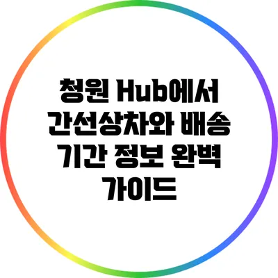 청원 Hub에서 간선상차와 배송 기간 정보 완벽 가이드