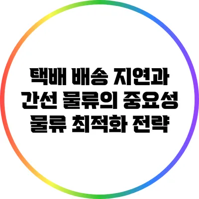 택배 배송 지연과 간선 물류의 중요성: 물류 최적화 전략