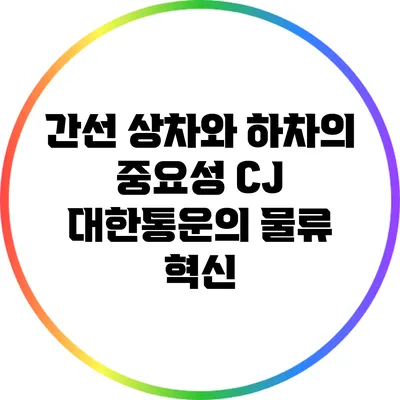 간선 상차와 하차의 중요성: CJ 대한통운의 물류 혁신