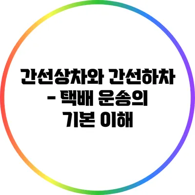간선상차와 간선하차 - 택배 운송의 기본 이해