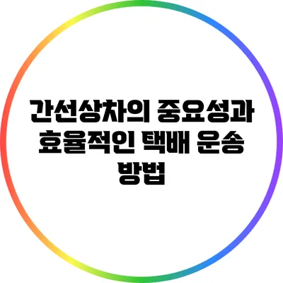 간선상차의 중요성과 효율적인 택배 운송 방법