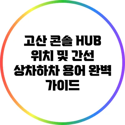 고산 콘솔 HUB 위치 및 간선 상차하차 용어 완벽 가이드