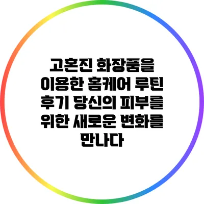 고혼진 화장품을 이용한 홈케어 루틴 후기: 당신의 피부를 위한 새로운 변화를 만나다