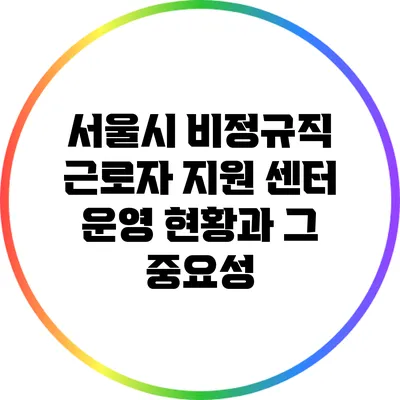 서울시 비정규직 근로자 지원 센터 운영 현황과 그 중요성