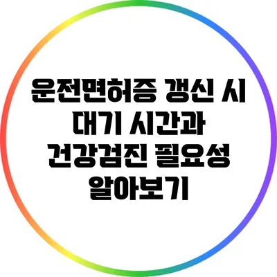 운전면허증 갱신 시 대기 시간과 건강검진 필요성 알아보기