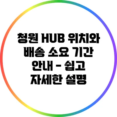 청원 HUB 위치와 배송 소요 기간 안내 - 쉽고 자세한 설명