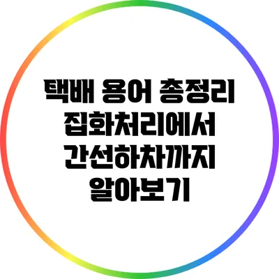 택배 용어 총정리: 집화처리에서 간선하차까지 알아보기